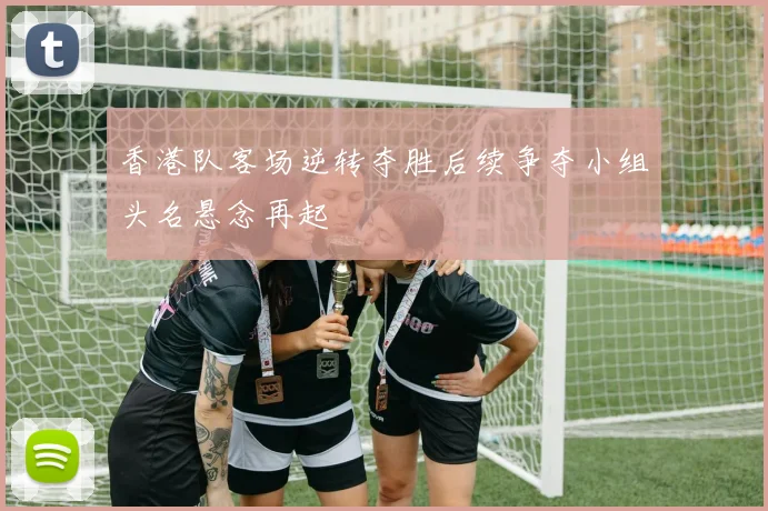 香港队客场逆转夺胜后续争夺小组头名悬念再起