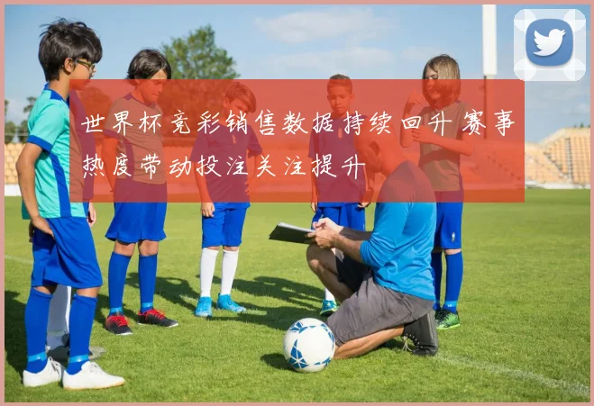 世界杯竞彩销售数据持续回升 赛事热度带动投注关注提升