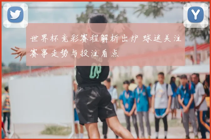 世界杯竞彩赛程解析出炉 球迷关注赛事走势与投注看点